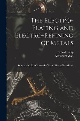 The Electro-Plating and Electro-Refining of Metals: Being a New Ed. of Alexander Watt's Electro-Deposition - Alexander Watt,Arnold Philip - cover