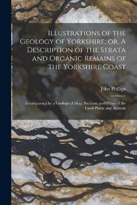 Illustrations of the Geology of Yorkshire; or, A Description of the Strata and Organic Remains of the Yorkshire Coast: Accompanied by a Geological map, Sections, and Plates of the Fossil Plants and Animals - John Phillips - cover