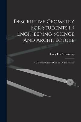 Descriptive Geometry For Students In Engineering Science And Architecture: A Carefully Graded Course Of Instruction - Henry Fry Armstrong - cover