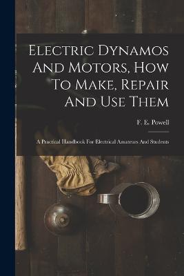 Electric Dynamos And Motors, How To Make, Repair And Use Them: A Practical Handbook For Electrical Amateurs And Students - F E Powell - cover