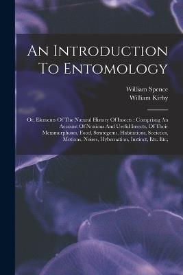An Introduction To Entomology: Or, Elements Of The Natural History Of Insects: Comprisng An Account Of Noxious And Useful Insects, Of Their Metamorphoses, Food, Strategems, Habitations, Societies, Motions, Noises, Hybernation, Instinct, Etc. Etc, - William Kirby,William Spence - cover