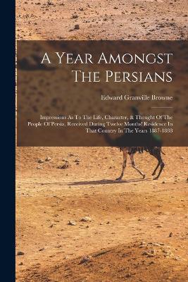A Year Amongst The Persians: Impressions As To The Life, Character, & Thought Of The People Of Persia, Received During Twelve Months' Residence In That Country In The Years 1887-1888 - Edward Granville Browne - cover