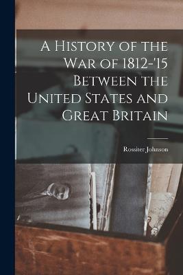 A History of the War of 1812-'15 Between the United States and Great Britain - Rossiter Johnson - cover