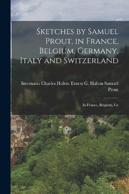 Sketches by Samuel Prout, in France, Belgium, Germany, Italy and Switzerland: In France, Belgium, Ge - Ernest G Halton Charles Holme Prout - cover