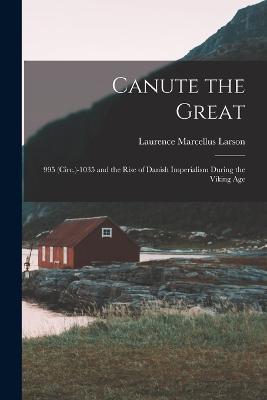 Canute the Great: 995 (Circ.)-1035 and the Rise of Danish Imperialism During the Viking Age - Laurence Marcellus Larson - cover