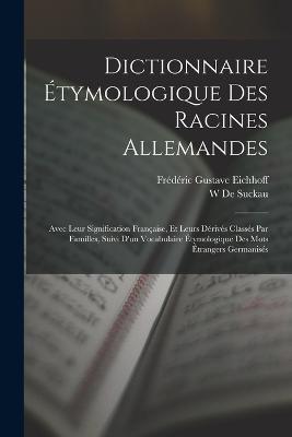 Dictionnaire Etymologique Des Racines Allemandes: Avec Leur Signification Francaise, Et Leurs Derives Classes Par Familles, Suivi D'un Vocabulaire Etymologique Des Mots Etrangers Germanises - Frederic Gustave Eichhoff,W De Suckau - cover