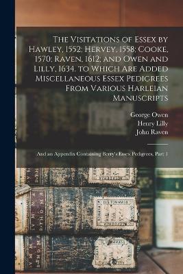 The Visitations of Essex by Hawley, 1552; Hervey, 1558; Cooke, 1570; Raven, 1612; and Owen and Lilly, 1634. to Which Are Added Miscellaneous Essex Pedigrees From Various Harleian Manuscripts: And an Appendix Containing Berry's Essex Pedigrees, Part 1 - William Harvey,Robert Cooke,George Owen - cover