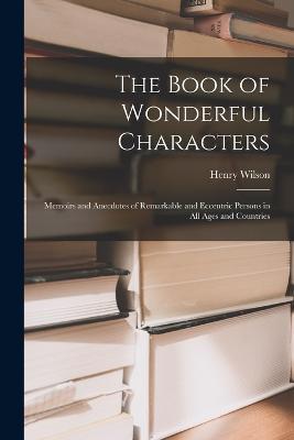 The Book of Wonderful Characters: Memoirs and Anecdotes of Remarkable and Eccentric Persons in all Ages and Countries - Henry Wilson - cover