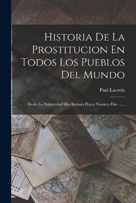 Historia De La Prostitucion En Todos Los Pueblos Del Mundo: Desde La Antiguedad Mas Remota Hasta Nuestros Dias ...... - Paul LaCroix - cover