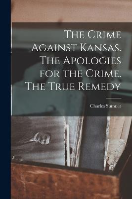 The Crime Against Kansas. The Apologies for the Crime. The True Remedy - Charles Sumner - cover