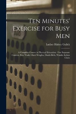 Ten Minutes' Exercise for Busy Men: A Complete Course in Physical Education: Five Separate Courses, Free Work, Chest Weights, Dumb Bells, Wands, Indian Clubs - Luther Halsey Gulick - cover