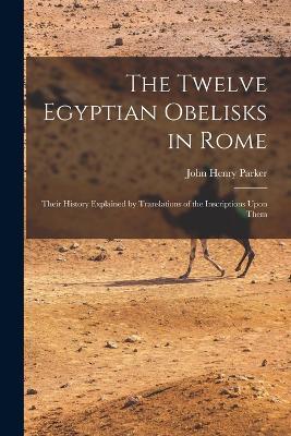 The Twelve Egyptian Obelisks in Rome: Their History Explained by Translations of the Inscriptions Upon Them - John Henry Parker - cover