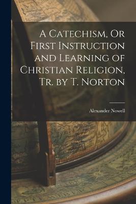 A Catechism, Or First Instruction and Learning of Christian Religion, Tr. by T. Norton - Alexander Nowell - cover