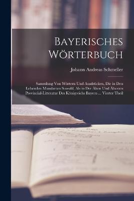 Bayerisches Woerterbuch: Sammlung Von Woertern Und Ausdrucken, Die in Den Lebenden Mundarten Sowohl, Als in Der AElten Und AEltesten Provincial-Litteratur Des Koenigreichs Bayern ... Vierter Theil - Johann Andreas Schmeller - cover