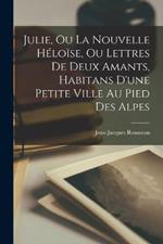Julie, Ou La Nouvelle Heloise, Ou Lettres De Deux Amants, Habitans D'une Petite Ville Au Pied Des Alpes