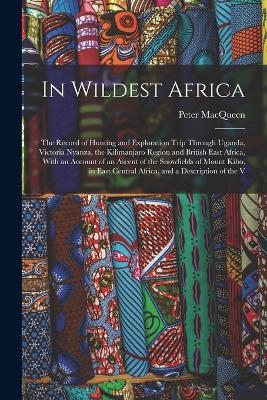 In Wildest Africa: The Record of Hunting and Exploration Trip Through Uganda, Victoria Nyanza, the Kilimanjaro Region and British East Africa, With an Account of an Ascent of the Snowfields of Mount Kibo, in East Central Africa, and a Description of the V - Peter Macqueen - cover