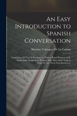An Easy Introduction to Spanish Conversation: Containing All That Is Necessary to Make a Rapid Progress in It. Particularly Designed for Persons Who Have Little Time to Study Or Are Their Own Instructors - Mariano Velázquez de la Cadena - cover