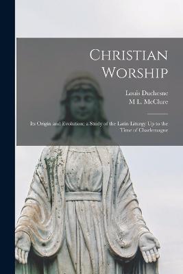 Christian Worship: Its Origin and Evolution; a Study of the Latin Liturgy Up to the Time of Charlemagne - Louis Duchesne,M L McClure - cover