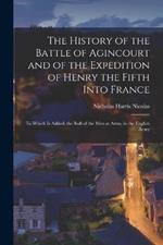 The History of the Battle of Agincourt and of the Expedition of Henry the Fifth Into France: To Which Is Added, the Roll of the Men at Arms, in the English Army