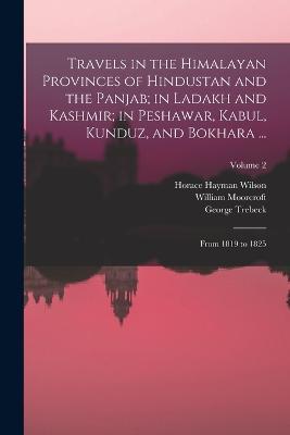 Travels in the Himalayan Provinces of Hindustan and the Panjab; in Ladakh and Kashmir; in Peshawar, Kabul, Kunduz, and Bokhara ...: From 1819 to 1825; Volume 2 - Horace Hayman Wilson,William Moorcroft,George Trebeck - cover