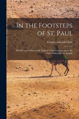 In the Footsteps of St. Paul: His Life and Labors in the Light of a Personal Journey to the Cities Visited by the Apostle - Francis Edward Clark - cover