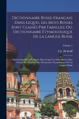 Dictionnaire Russe-Francais: Dans Lequel Les Mots Russes Sont Classes Par Familles; Ou, Dictionnaire Etymologique De La Langue Russe: Dictionnaire Russe-francais: Dans Lequel Les Mots Russes Sont Classes Par Familles; Ou, Dictionnaire etymologique De La Langue Russe; Volume 1 - Ch Reiff - cover
