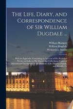 The Life, Diary, and Correspondence of Sir William Dugdale ...: With an Appendix, Containing an Account of his Published Works, an Index to his Manuscript Collections, Copies of Monumental Inscriptions to the Memory of the Dugdale Family, and Heraldic Gr