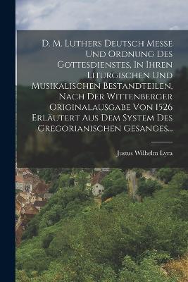 D. M. Luthers Deutsch Messe Und Ordnung Des Gottesdienstes, In Ihren Liturgischen Und Musikalischen Bestandteilen, Nach Der Wittenberger Originalausgabe Von 1526 Erläutert Aus Dem System Des Gregorianischen Gesanges... - Justus Wilhelm Lyra - cover