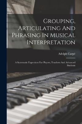 Grouping, Articulating And Phrasing In Musical Interpretation: A Systematic Exposition For Players, Teachers And Advanced Students - Adolph Carpe - cover