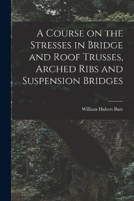 A Course on the Stresses in Bridge and Roof Trusses, Arched Ribs and Suspension Bridges - William Hubert Burr - cover