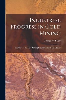 Industrial Progress in Gold Mining: A Review of the Gold Mining Industry in the United States - George W Baker - cover
