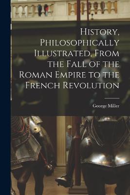 History, Philosophically Illustrated, From the Fall of the Roman Empire to the French Revolution - Miller George - cover
