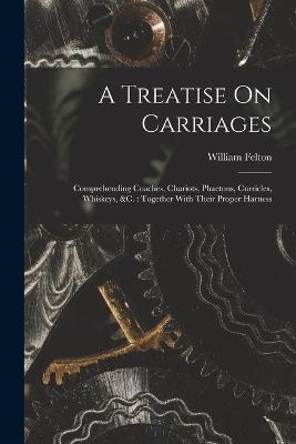 A Treatise On Carriages: Comprehending Coaches, Chariots, Phaetons, Curricles, Whiskeys, &c.: Together With Their Proper Harness - William Felton - cover