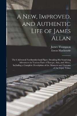 A New, Improved, and Authentic Life of James Allan: The Celebrated Northumberland Piper, Detailing His Surprising Adventures in Various Parts of Europe, Asia, and Africa, Including a Complete Description of the Manners and Customs of the Gipsy Tribes - James Thompson,Eneas MacKenzie - cover