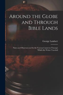 Around the Globe and Through Bible Lands: Notes and Observations On the Various Countries Through Which the Writer Traveled - George Lambert - cover