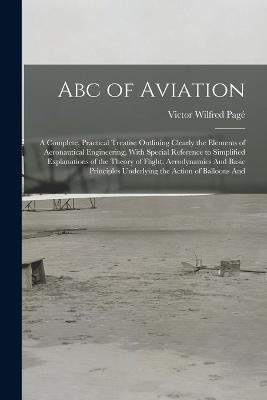 Abc of Aviation: A Complete, Practical Treatise Outlining Clearly the Elements of Aeronautical Engineering, With Special Reference to Simplified Explanations of the Theory of Flight, Aerodynamics And Basic Principles Underlying the Action of Balloons And - Victor Wilfred Page - cover
