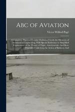Abc of Aviation: A Complete, Practical Treatise Outlining Clearly the Elements of Aeronautical Engineering, With Special Reference to Simplified Explanations of the Theory of Flight, Aerodynamics And Basic Principles Underlying the Action of Balloons And