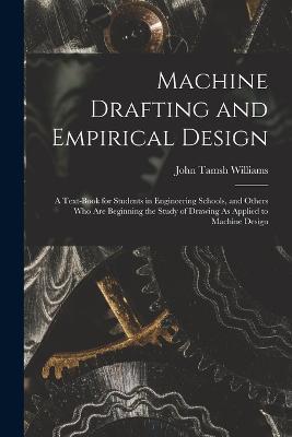Machine Drafting and Empirical Design: A Text-Book for Students in Engineering Schools, and Others Who Are Beginning the Study of Drawing As Applied to Machine Design - John Tamsh Williams - cover