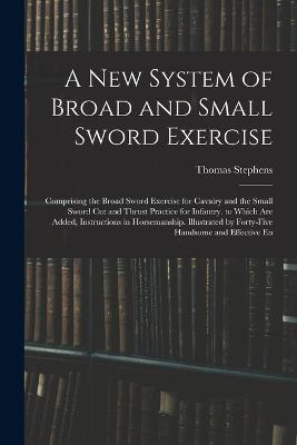 A New System of Broad and Small Sword Exercise: Comprising the Broad Sword Exercise for Cavalry and the Small Sword Cut and Thrust Practice for Infantry. to Which Are Added, Instructions in Horsemanship. Illustrated by Forty-Five Handsome and Effective En - Thomas Stephens - cover