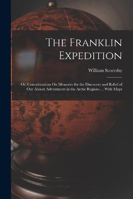 The Franklin Expedition: Or, Considerations On Measures for the Discovery and Relief of Our Absent Adventurers in the Arctic Regions ... With Maps - William Scoresby - cover