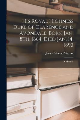 His Royal Highness Duke of Clarence and Avondale, Born Jan. 8Th, 1864-Died Jan. 14, 1892: A Memoir - James Edmund Vincent - cover