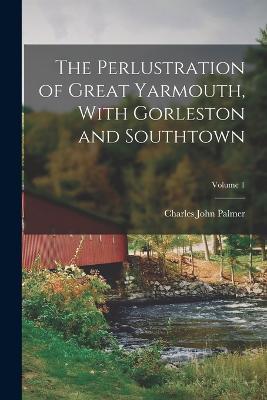 The Perlustration of Great Yarmouth, With Gorleston and Southtown; Volume 1 - Charles John Palmer - cover