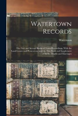 Watertown Records: The First and Second Books of Town Proceedings, With the Land Grants and Possessions, and the First Book and Supplement of Births, Deaths and Marriages - Watertown - cover