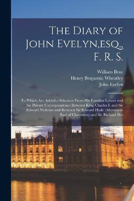 The Diary of John Evelyn, esq., F. R. S.: To Which Are Added a Selection From His Familiar Letters and the Private Correspondence Between King Charles I. and Sir Edward Nicholas and Between Sir Edward Hyde (Afterwards Earl of Clarendon) and Sir Richard Bro - Henry Benjamin Wheatley,John Evelyn,William Bray - cover