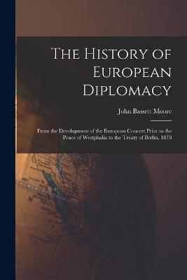 The History of European Diplomacy: From the Development of the European Concert Prior to the Peace of Westphalia to the Treaty of Berlin, 1878 - John Bassett Moore - cover