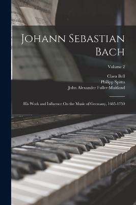 Johann Sebastian Bach: His Work and Influence On the Music of Germany, 1685-1750; Volume 2 - John Alexander Fuller-Maitland,Clara Bell,Philipp Spitta - cover