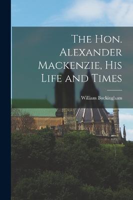 The Hon. Alexander Mackenzie, His Life and Times - William Buckingham - cover