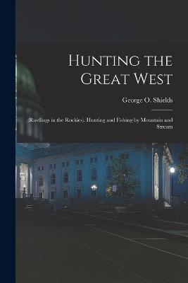Hunting the Great West: (Rustlings in the Rockies). Hunting and Fishing by Mountain and Stream - George O Shields - cover