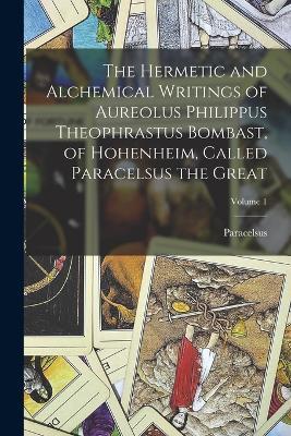 The Hermetic and Alchemical Writings of Aureolus Philippus Theophrastus Bombast, of Hohenheim, Called Paracelsus the Great; Volume 1 - Paracelsus - cover