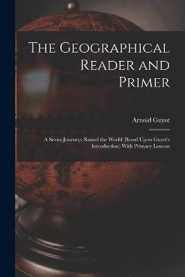 The Geographical Reader and Primer: A Series Journeys Round the World (Based Upon Guyot's Introduction) With Primary Lessons - Arnold Guyot - cover